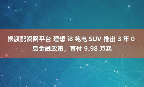 摆渡配资网平台 理想 i8 纯电 SUV 推出 3 年 0 息金融政策，首付 9.98 万起