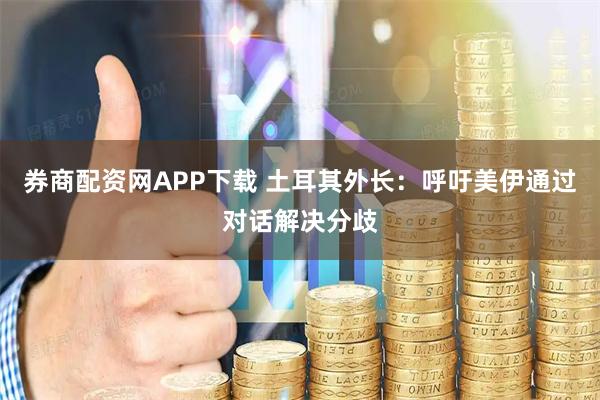 券商配资网APP下载 土耳其外长:呼吁美伊通过对话解决分歧
