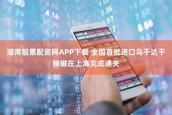 湖南股票配资网APP下载 全国首批进口乌干达干辣椒在上海完成通关