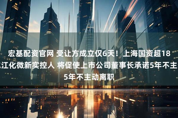 宏基配资官网 受让方成立仅6天！上海国资超18亿元成江化微新实控人 将促使上市公司董事长承诺5年不主动离职