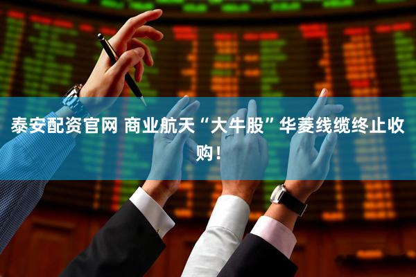泰安配资官网 商业航天“大牛股”华菱线缆终止收购！