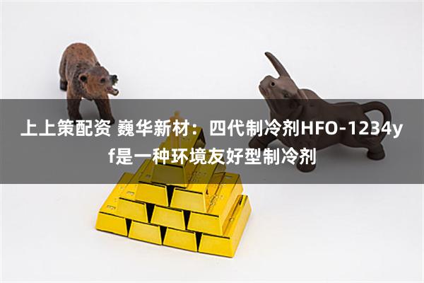 上上策配资 巍华新材：四代制冷剂HFO-1234yf是一种环境友好型制冷剂