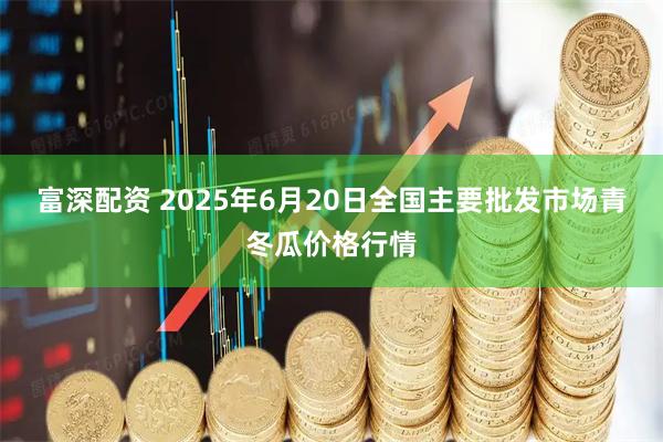 富深配资 2025年6月20日全国主要批发市场青冬瓜价格行情