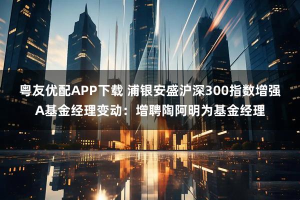 粤友优配APP下载 浦银安盛沪深300指数增强A基金经理变动：增聘陶阿明为基金经理