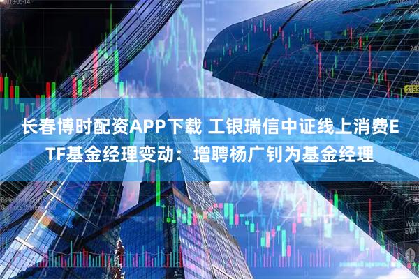 长春博时配资APP下载 工银瑞信中证线上消费ETF基金经理变动：增聘杨广钊为基金经理