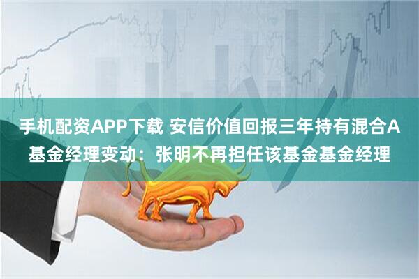 手机配资APP下载 安信价值回报三年持有混合A基金经理变动：张明不再担任该基金基金经理