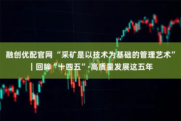 融创优配官网 “采矿是以技术为基础的管理艺术”｜回眸“十四五”·高质量发展这五年