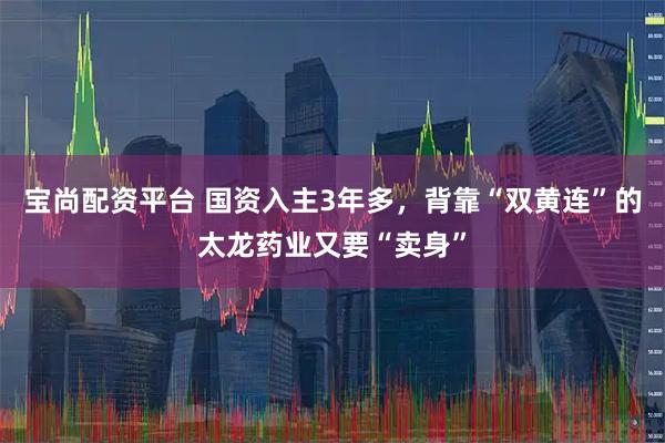 宝尚配资平台 国资入主3年多，背靠“双黄连”的太龙药业又要“卖身”