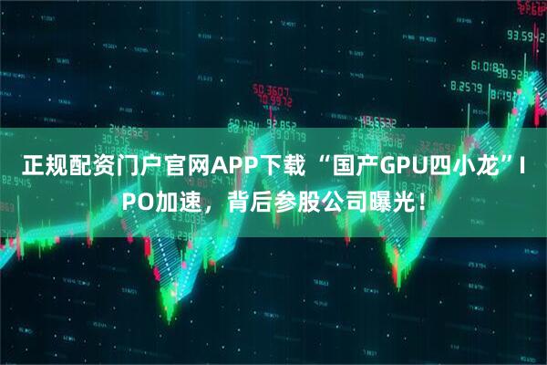 正规配资门户官网APP下载 “国产GPU四小龙”IPO加速，背后参股公司曝光！