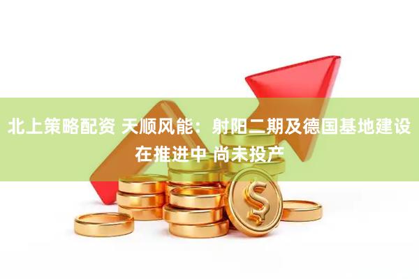 北上策略配资 天顺风能：射阳二期及德国基地建设在推进中 尚未投产