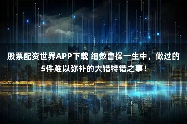股票配资世界APP下载 细数曹操一生中，做过的5件难以弥补的大错特错之事！