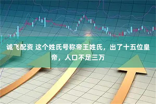 诚飞配资 这个姓氏号称帝王姓氏，出了十五位皇帝，人口不足三万